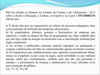 11) Em relação ao disposto no Estatuto da Criança e do Adolescente - ECA 
sobre o direito à Educação, à Cultura, ao Esporte e ao Lazer é INCORRETO
afirmar que:
a) É direito dos pais ou responsáveis ter ciência do processo pedagógico, bem 
como participar da definição das propostas educacionais;
b)  Os  proprietários,  diretores,  gerentes  e  funcionários  de  empresas  que 
explorem a venda ou aluguel de fitas de programação em vídeo cuidarão para 
que não haja venda ou locação em desacordo com a classificação atribuída pelo 
órgão competente;
c)  As  revistas  e  publicações  contendo  material  impróprio  ou  inadequado  a 
crianças e adolescentes deverão ser comercializadas apenas em horário noturno;
d) Os responsáveis por estabelecimentos que explorem comercialmente bilhar, 
sinuca ou congênere ou por casas de jogos, assim entendidas as que realizam 
apostas,  ainda  que  eventualmente,  cuidarão  para  que  não  seja  permitida  a 
entrada  e  a  permanência  de  crianças  e  adolescentes  no  local,  afixando  aviso 
para orientação do público.
Art. 77, 78, 79 e 80
 