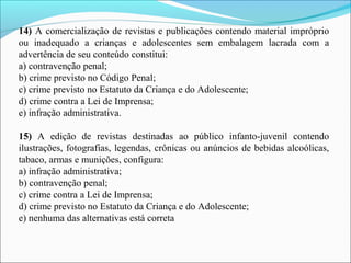 14) A comercialização de revistas e publicações contendo material impróprio 
ou  inadequado  a  crianças  e  adolescentes  sem  embalagem  lacrada  com  a 
advertência de seu conteúdo constitui:
a) contravenção penal;
b) crime previsto no Código Penal;
c) crime previsto no Estatuto da Criança e do Adolescente;
d) crime contra a Lei de Imprensa;
e) infração administrativa.
15)  A  edição  de  revistas  destinadas  ao  público  infanto-juvenil  contendo 
ilustrações, fotografias, legendas, crônicas ou anúncios de bebidas alcoólicas, 
tabaco, armas e munições, configura:
a) infração administrativa;
b) contravenção penal;
c) crime contra a Lei de Imprensa;
d) crime previsto no Estatuto da Criança e do Adolescente;
e) nenhuma das alternativas está correta
 