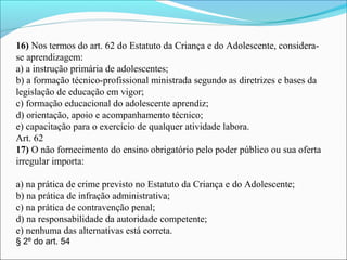 16) Nos termos do art. 62 do Estatuto da Criança e do Adolescente, considera-
se aprendizagem:
a) a instrução primária de adolescentes;
b) a formação técnico-profissional ministrada segundo as diretrizes e bases da 
legislação de educação em vigor;
c) formação educacional do adolescente aprendiz;
d) orientação, apoio e acompanhamento técnico;
e) capacitação para o exercício de qualquer atividade labora.
Art. 62
17) O não fornecimento do ensino obrigatório pelo poder público ou sua oferta 
irregular importa:
 
a) na prática de crime previsto no Estatuto da Criança e do Adolescente;
b) na prática de infração administrativa;
c) na prática de contravenção penal;
d) na responsabilidade da autoridade competente;
e) nenhuma das alternativas está correta.
§ 2º do art. 54
 