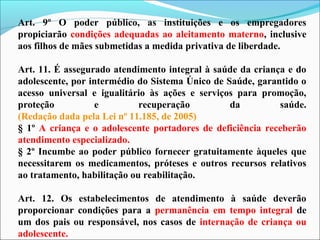 Art. 9º O poder público, as instituições e os empregadores
propiciarão condições adequadas ao aleitamento materno, inclusive
aos filhos de mães submetidas a medida privativa de liberdade.
Art. 11. É assegurado atendimento integral à saúde da criança e do
adolescente, por intermédio do Sistema Único de Saúde, garantido o
acesso universal e igualitário às ações e serviços para promoção,
proteção e recuperação da saúde.
(Redação dada pela Lei nº 11.185, de 2005)
§ 1º A criança e o adolescente portadores de deficiência receberão
atendimento especializado.
§ 2º Incumbe ao poder público fornecer gratuitamente àqueles que
necessitarem os medicamentos, próteses e outros recursos relativos
ao tratamento, habilitação ou reabilitação.
Art. 12. Os estabelecimentos de atendimento à saúde deverão
proporcionar condições para a permanência em tempo integral de
um dos pais ou responsável, nos casos de internação de criança ou
adolescente.
 