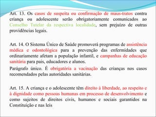 Art. 13. Os casos de suspeita ou confirmação de maus-tratos contra
criança ou adolescente serão obrigatoriamente comunicados ao
Conselho Tutelar da respectiva localidade, sem prejuízo de outras
providências legais.
Art. 14. O Sistema Único de Saúde promoverá programas de assistência
médica e odontológica para a prevenção das enfermidades que
ordinariamente afetam a população infantil, e campanhas de educação
sanitária para pais, educadores e alunos.
Parágrafo único. É obrigatória a vacinação das crianças nos casos
recomendados pelas autoridades sanitárias.
Art. 15. A criança e o adolescente têm direito à liberdade, ao respeito e
à dignidade como pessoas humanas em processo de desenvolvimento e
como sujeitos de direitos civis, humanos e sociais garantidos na
Constituição e nas leis
 