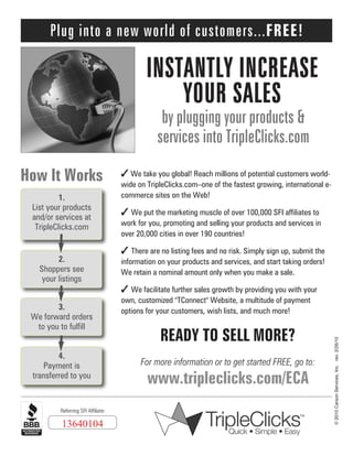 Plug into a new world of customers...FREE!

INSTANTLY INCREASE
YOUR SALES
by plugging your products &
services into TripleClicks.com

How It Works
1.
List your products
and/or services at
TripleClicks.com

2.
Shoppers see
your listings

✓ We take you global! Reach millions of potential customers worldwide on TripleClicks.com–one of the fastest growing, international ecommerce sites on the Web!

✓ We put the marketing muscle of over 100,000 SFI affiliates to
work for you, promoting and selling your products and services in
over 20,000 cities in over 190 countries!

✓ There are no listing fees and no risk. Simply sign up, submit the
information on your products and services, and start taking orders!
We retain a nominal amount only when you make a sale.

✓ We facilitate further sales growth by providing you with your

4.
Payment is
transferred to you

Referring SFI Affiliate:

13640104

own, customized "TConnect" Website, a multitude of payment
options for your customers, wish lists, and much more!

READY TO SELL MORE?
For more information or to get started FREE, go to:

www.tripleclicks.com/ECA

© 2010 Carson Services, Inc. rev. 2/26/10

3.
We forward orders
to you to fulfill

 