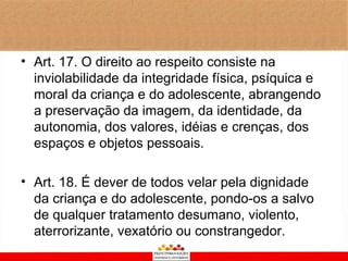 • Art. 17. O direito ao respeito consiste na
  inviolabilidade da integridade física, psíquica e
  moral da criança e do adolescente, abrangendo
  a preservação da imagem, da identidade, da
  autonomia, dos valores, idéias e crenças, dos
  espaços e objetos pessoais.

• Art. 18. É dever de todos velar pela dignidade
  da criança e do adolescente, pondo-os a salvo
  de qualquer tratamento desumano, violento,
  aterrorizante, vexatório ou constrangedor.
 