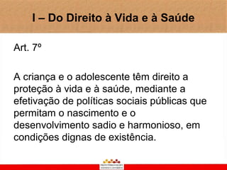 I – Do Direito à Vida e à Saúde

Art. 7º

A criança e o adolescente têm direito a
proteção à vida e à saúde, mediante a
efetivação de políticas sociais públicas que
permitam o nascimento e o
desenvolvimento sadio e harmonioso, em
condições dignas de existência.
 