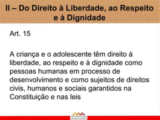 II – Do Direito à Liberdade, ao Respeito
              e à Dignidade
 Art. 15

 A criança e o adolescente têm direito à
 liberdade, ao respeito e à dignidade como
 pessoas humanas em processo de
 desenvolvimento e como sujeitos de direitos
 civis, humanos e sociais garantidos na
 Constituição e nas leis
 
