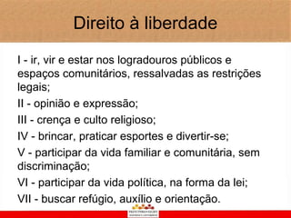 Direito à liberdade
I - ir, vir e estar nos logradouros públicos e
espaços comunitários, ressalvadas as restrições
legais;
II - opinião e expressão;
III - crença e culto religioso;
IV - brincar, praticar esportes e divertir-se;
V - participar da vida familiar e comunitária, sem
discriminação;
VI - participar da vida política, na forma da lei;
VII - buscar refúgio, auxílio e orientação.
 