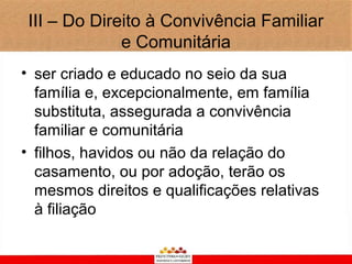 III – Do Direito à Convivência Familiar
              e Comunitária
• ser criado e educado no seio da sua
  família e, excepcionalmente, em família
  substituta, assegurada a convivência
  familiar e comunitária
• filhos, havidos ou não da relação do
  casamento, ou por adoção, terão os
  mesmos direitos e qualificações relativas
  à filiação
 