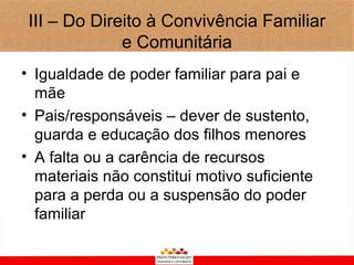 III – Do Direito à Convivência Familiar
              e Comunitária
• Igualdade de poder familiar para pai e
  mãe
• Pais/responsáveis – dever de sustento,
  guarda e educação dos filhos menores
• A falta ou a carência de recursos
  materiais não constitui motivo suficiente
  para a perda ou a suspensão do poder
  familiar
 