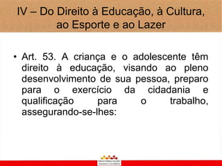 IV – Do Direito à Educação, à Cultura,
        ao Esporte e ao Lazer

• Art. 53. A criança e o adolescente têm
  direito à educação, visando ao pleno
  desenvolvimento de sua pessoa, preparo
  para o exercício da cidadania e
  qualificação    para    o      trabalho,
  assegurando-se-lhes:
 