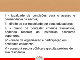 I - igualdade de condições para o acesso e
permanência na escola;
II - direito de ser respeitado por seus educadores;
III - direito de contestar critérios avaliativos,
podendo recorrer às instâncias escolares
superiores;
IV - direito de organização e participação em
entidades estudantis.
V - acesso à escola pública e gratuita próxima de
sua residência.
 