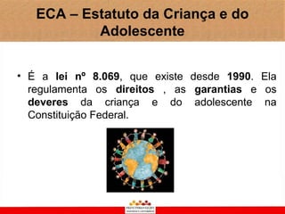 ECA – Estatuto da Criança e do
           Adolescente


• É a lei nº 8.069, que existe desde 1990. Ela
  regulamenta os direitos , as garantias e os
  deveres da criança e do adolescente na
  Constituição Federal.
 