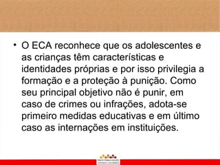 • O ECA reconhece que os adolescentes e
  as crianças têm características e
  identidades próprias e por isso privilegia a
  formação e a proteção à punição. Como
  seu principal objetivo não é punir, em
  caso de crimes ou infrações, adota-se
  primeiro medidas educativas e em último
  caso as internações em instituições.
 