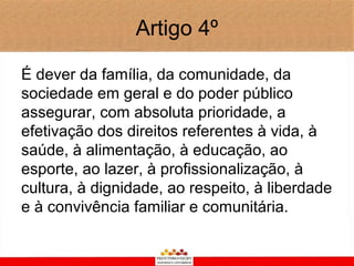Artigo 4º

É dever da família, da comunidade, da
sociedade em geral e do poder público
assegurar, com absoluta prioridade, a
efetivação dos direitos referentes à vida, à
saúde, à alimentação, à educação, ao
esporte, ao lazer, à profissionalização, à
cultura, à dignidade, ao respeito, à liberdade
e à convivência familiar e comunitária.
 