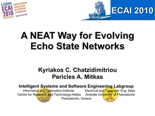 A NEAT Way for Evolving Echo State Networks Kyriakos C. Chatzidimitriou Pericles A. Mitkas Intelligent Systems and Software Engineering Labgroup Informatics and Telematics Institute  Electrical and Computer Eng. Dept. Centre for Research and Technology-Hellas  Aristotle University of Thessaloniki Thessaloniki, Greece 
