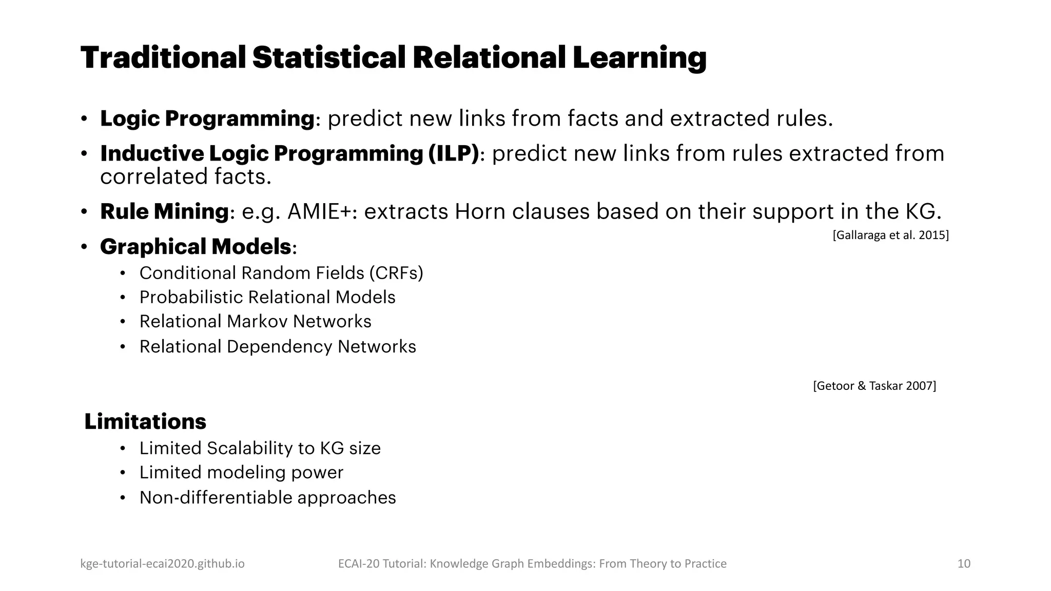 Traditional Statistical Relational Learning
• Logic Programming: predict new links from facts and extracted rules.
• Inductive Logic Programming (ILP): predict new links from rules extracted from
correlated facts.
• Rule Mining: e.g. AMIE+: extracts Horn clauses based on their support in the KG.
• Graphical Models:
• Conditional Random Fields (CRFs)
• Probabilistic Relational Models
• Relational Markov Networks
• Relational Dependency Networks
Limitations
• Limited Scalability to KG size
• Limited modeling power
• Non-differentiable approaches
kge-tutorial-ecai2020.github.io ECAI-20 Tutorial: Knowledge Graph Embeddings: From Theory to Practice 10
[Getoor & Taskar 2007]
[Gallaraga et al. 2015]
 