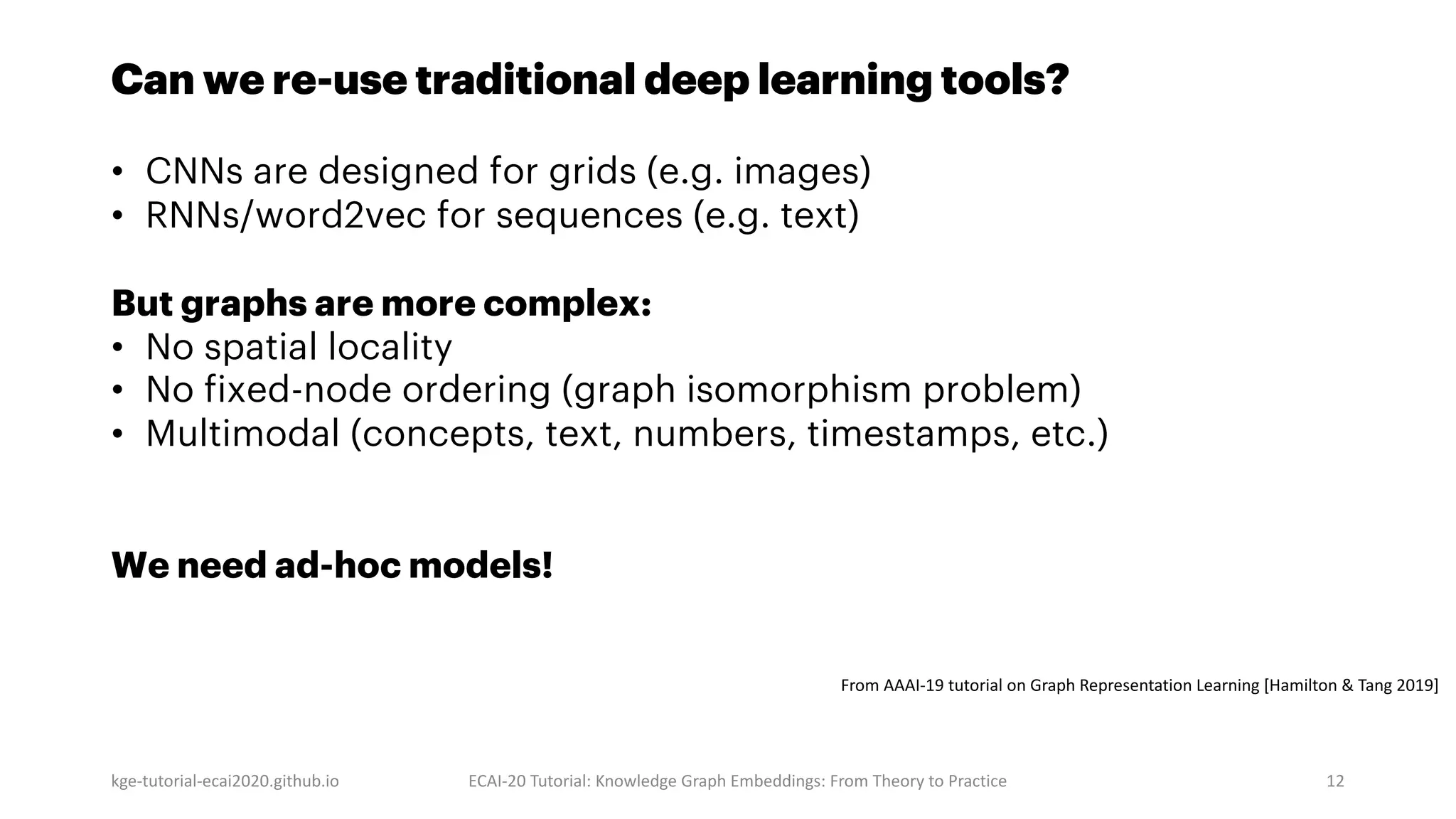 Can we re-use traditional deep learning tools?
• CNNs are designed for grids (e.g. images)
• RNNs/word2vec for sequences (e.g. text)
But graphs are more complex:
• No spatial locality
• No fixed-node ordering (graph isomorphism problem)
• Multimodal (concepts, text, numbers, timestamps, etc.)
We need ad-hoc models!
kge-tutorial-ecai2020.github.io ECAI-20 Tutorial: Knowledge Graph Embeddings: From Theory to Practice 12
From AAAI-19 tutorial on Graph Representation Learning [Hamilton & Tang 2019]
 
