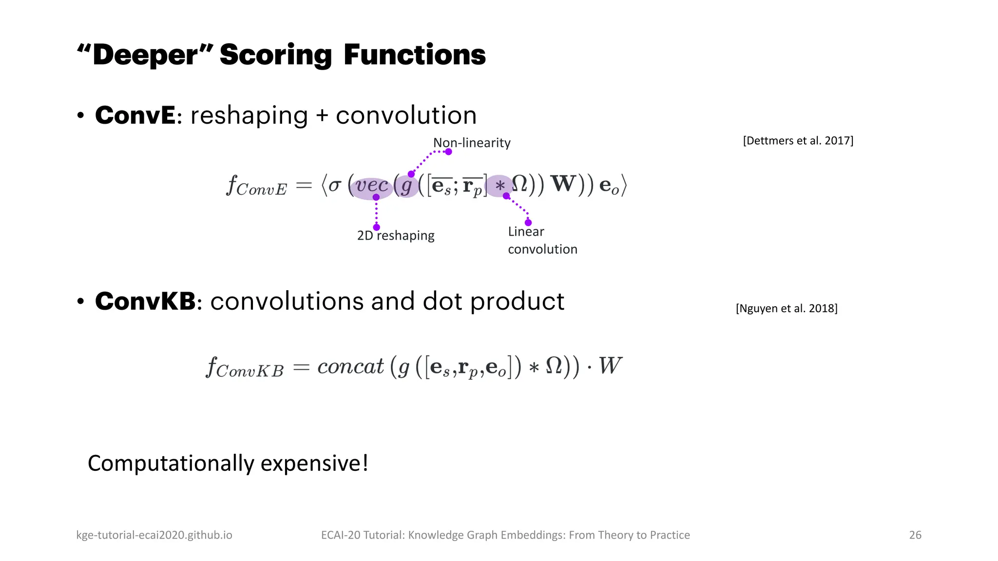 “Deeper” Scoring Functions
• ConvE: reshaping + convolution
• ConvKB: convolutions and dot product
kge-tutorial-ecai2020.github.io ECAI-20 Tutorial: Knowledge Graph Embeddings: From Theory to Practice 26
[Dettmers et al. 2017]
2D reshaping Linear
convolution
Non-linearity
Computationally expensive!
[Nguyen et al. 2018]
 