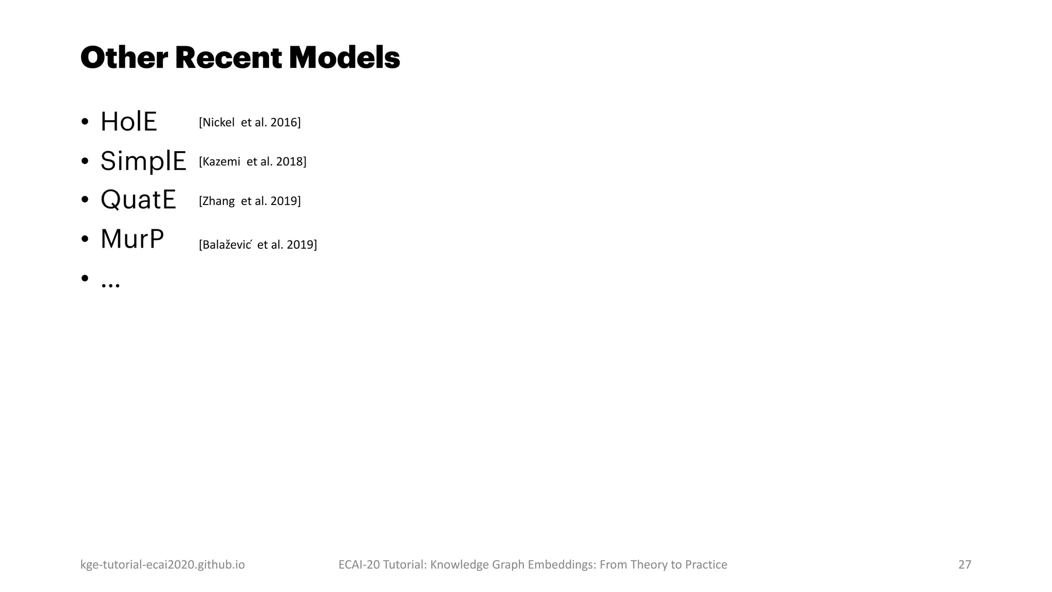 Other Recent Models
• HolE
• SimplE
• QuatE
• MurP
• …
kge-tutorial-ecai2020.github.io ECAI-20 Tutorial: Knowledge Graph Embeddings: From Theory to Practice 27
[Balaževic ́ et al. 2019]
[Zhang et al. 2019]
[Kazemi et al. 2018]
[Nickel et al. 2016]
 