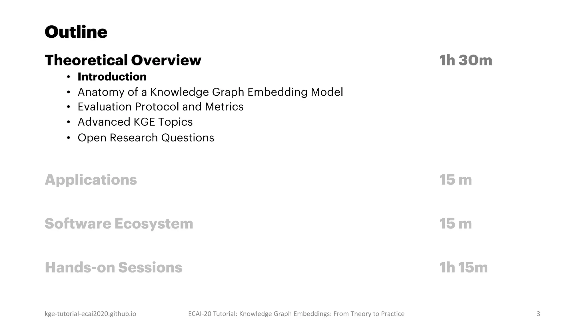 Outline
Theoretical Overview 1h 30m
• Introduction
• Anatomy of a Knowledge Graph Embedding Model
• Evaluation Protocol and Metrics
• Advanced KGE Topics
• Open Research Questions
Applications 15 m
Software Ecosystem 15 m
Hands-on Sessions 1h 15m
kge-tutorial-ecai2020.github.io ECAI-20 Tutorial: Knowledge Graph Embeddings: From Theory to Practice 3
 