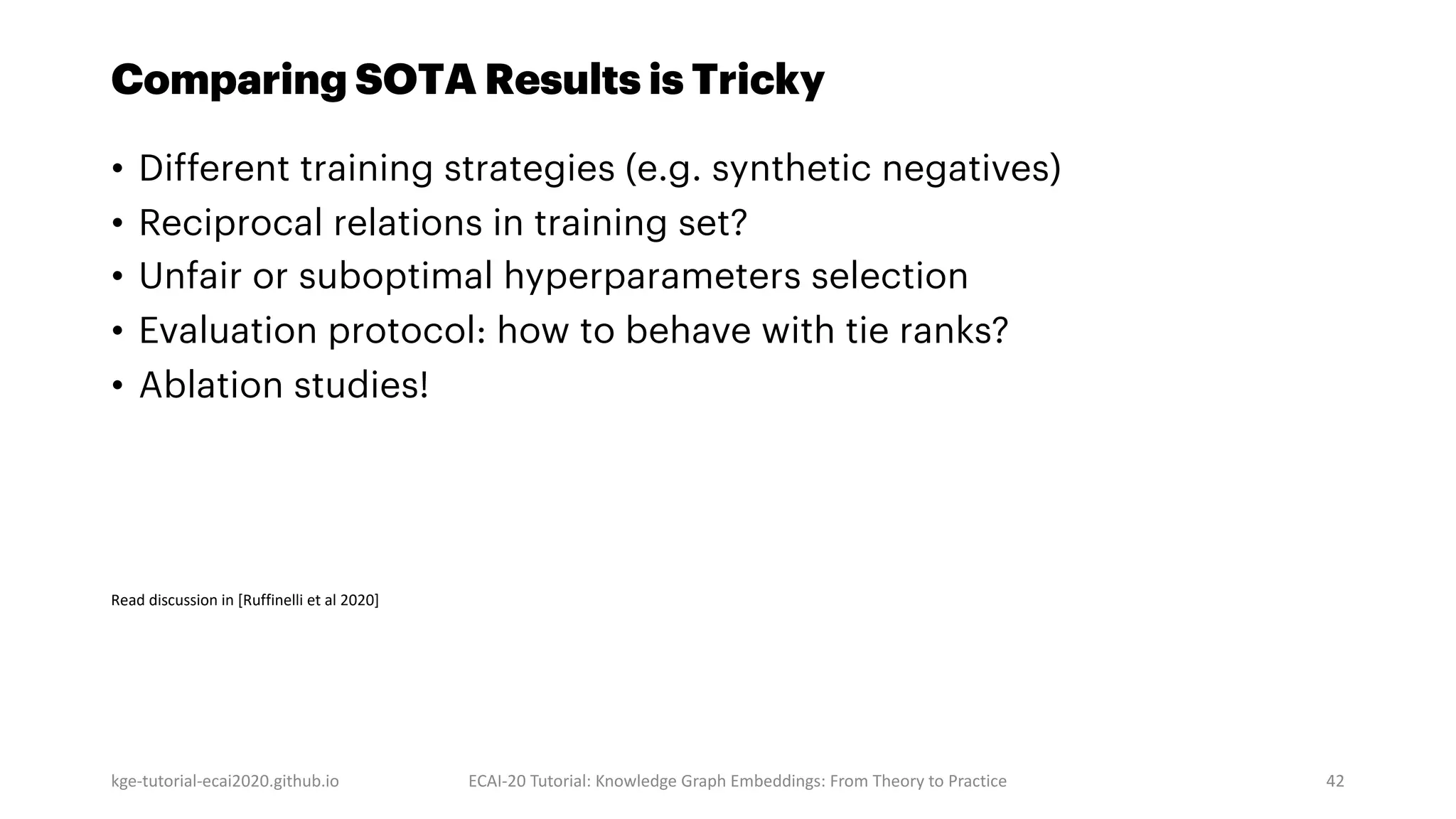 Comparing SOTA Results is Tricky
• Different training strategies (e.g. synthetic negatives)
• Reciprocal relations in training set?
• Unfair or suboptimal hyperparameters selection
• Evaluation protocol: how to behave with tie ranks?
• Ablation studies!
kge-tutorial-ecai2020.github.io ECAI-20 Tutorial: Knowledge Graph Embeddings: From Theory to Practice 42
Read discussion in [Ruffinelli et al 2020]
 