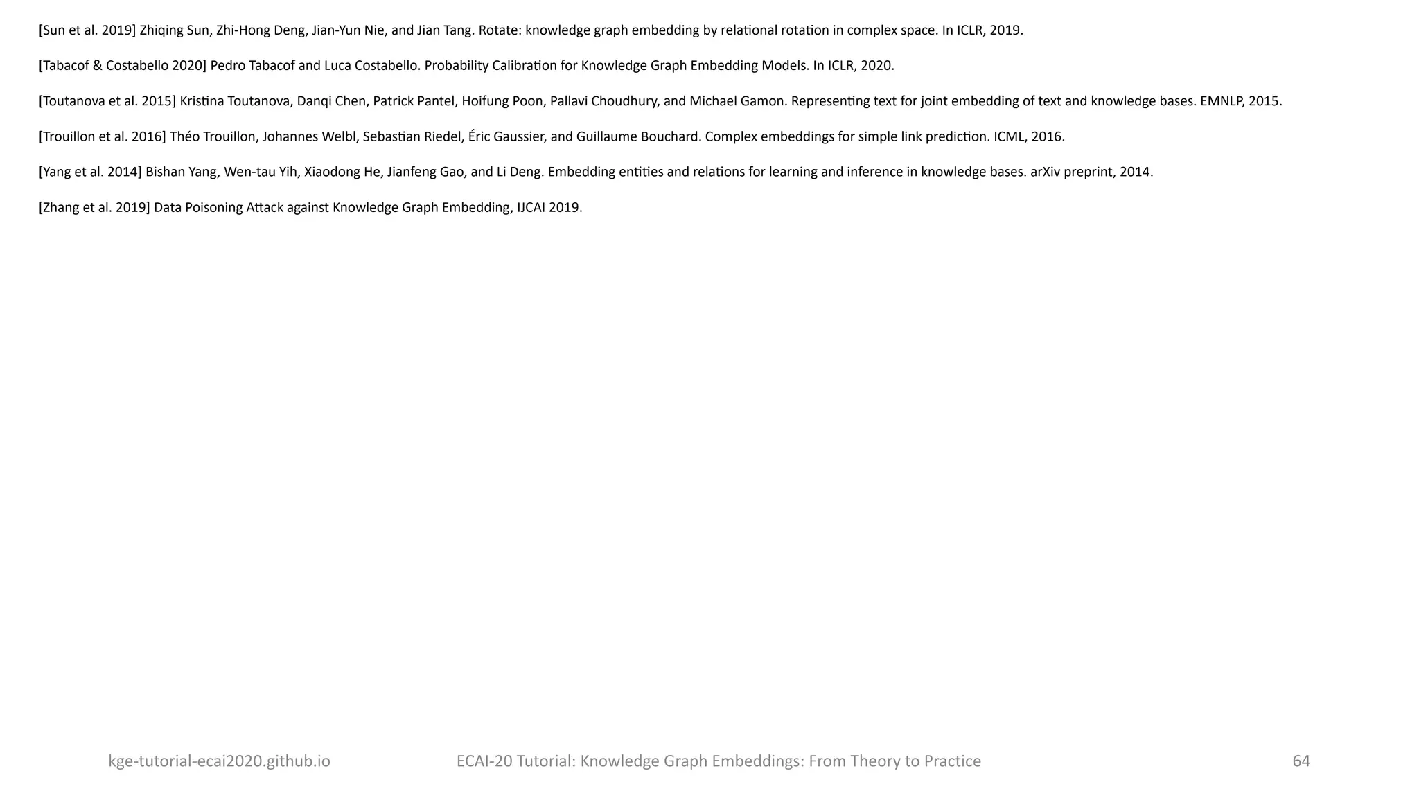 kge-tutorial-ecai2020.github.io ECAI-20 Tutorial: Knowledge Graph Embeddings: From Theory to Practice 64
[Sun et al. 2019] Zhiqing Sun, Zhi-Hong Deng, Jian-Yun Nie, and Jian Tang. Rotate: knowledge graph embedding by relaOonal rotaOon in complex space. In ICLR, 2019.
[Tabacof & Costabello 2020] Pedro Tabacof and Luca Costabello. Probability CalibraOon for Knowledge Graph Embedding Models. In ICLR, 2020.
[Toutanova et al. 2015] KrisOna Toutanova, Danqi Chen, Patrick Pantel, Hoifung Poon, Pallavi Choudhury, and Michael Gamon. RepresenOng text for joint embedding of text and knowledge bases. EMNLP, 2015.
[Trouillon et al. 2016] Théo Trouillon, Johannes Welbl, SebasOan Riedel, Éric Gaussier, and Guillaume Bouchard. Complex embeddings for simple link predicOon. ICML, 2016.
[Yang et al. 2014] Bishan Yang, Wen-tau Yih, Xiaodong He, Jianfeng Gao, and Li Deng. Embedding enOOes and relaOons for learning and inference in knowledge bases. arXiv preprint, 2014.
[Zhang et al. 2019] Data Poisoning A`ack against Knowledge Graph Embedding, IJCAI 2019.
 