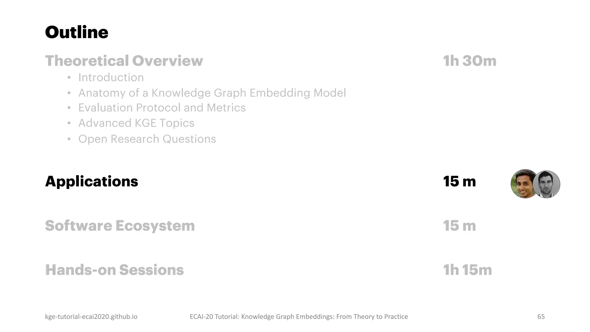 Outline
Theoretical Overview 1h 30m
• Introduction
• Anatomy of a Knowledge Graph Embedding Model
• Evaluation Protocol and Metrics
• Advanced KGE Topics
• Open Research Questions
Applications 15 m
Software Ecosystem 15 m
Hands-on Sessions 1h 15m
kge-tutorial-ecai2020.github.io ECAI-20 Tutorial: Knowledge Graph Embeddings: From Theory to Practice 65
 