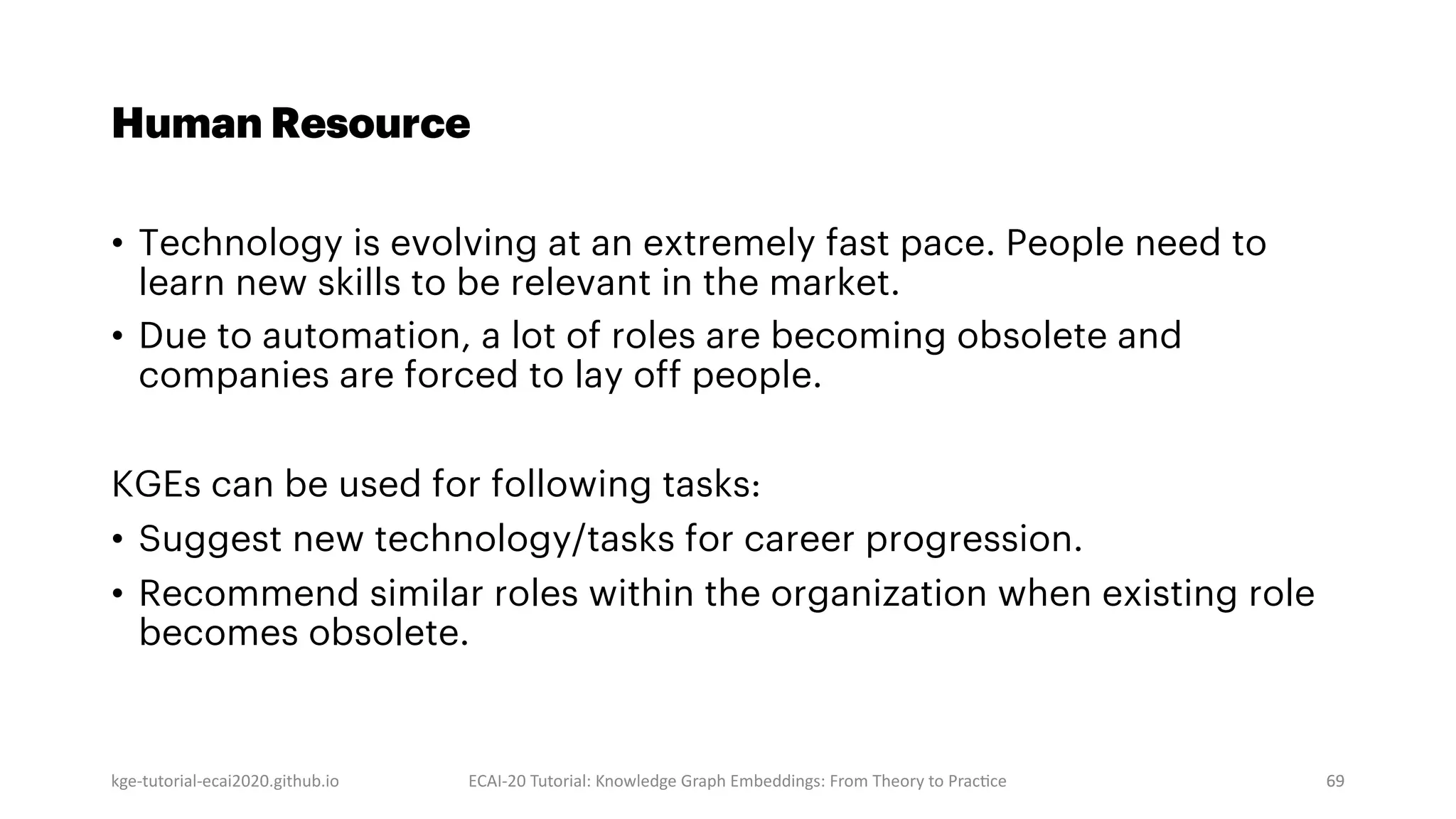 kge-tutorial-ecai2020.github.io ECAI-20 Tutorial: Knowledge Graph Embeddings: From Theory to PracMce 69
Human Resource
• Technology is evolving at an extremely fast pace. People need to
learn new skills to be relevant in the market.
• Due to automation, a lot of roles are becoming obsolete and
companies are forced to lay off people.
KGEs can be used for following tasks:
• Suggest new technology/tasks for career progression.
• Recommend similar roles within the organization when existing role
becomes obsolete.
69
 