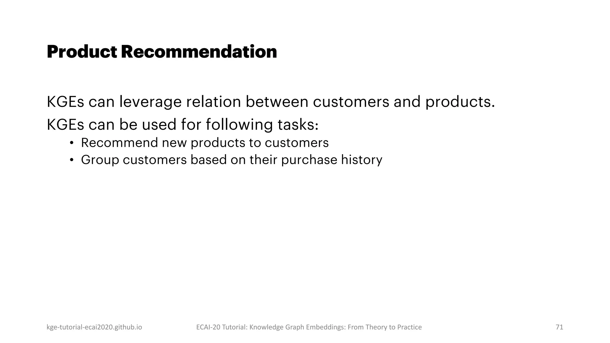 kge-tutorial-ecai2020.github.io ECAI-20 Tutorial: Knowledge Graph Embeddings: From Theory to Practice 71
Product Recommendation
KGEs can leverage relation between customers and products.
KGEs can be used for following tasks:
• Recommend new products to customers
• Group customers based on their purchase history
 