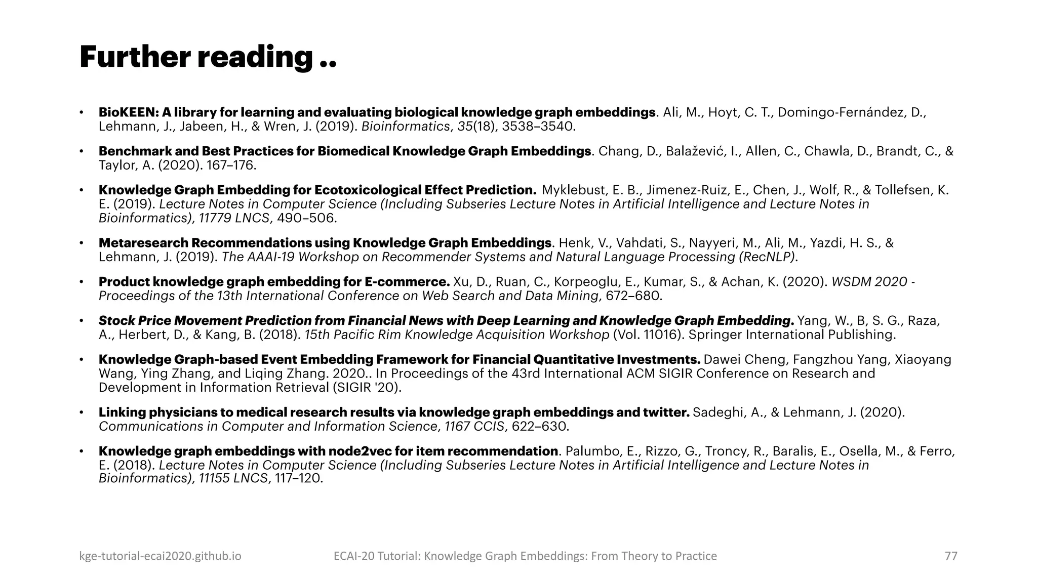 Further reading ..
• BioKEEN: A library for learning and evaluating biological knowledge graph embeddings. Ali, M., Hoyt, C. T., Domingo-Fernández, D.,
Lehmann, J., Jabeen, H., & Wren, J. (2019). Bioinformatics, 35(18), 3538–3540.
• Benchmark and Best Practices for Biomedical Knowledge Graph Embeddings. Chang, D., Balažević, I., Allen, C., Chawla, D., Brandt, C., &
Taylor, A. (2020). 167–176.
• Knowledge Graph Embedding for Ecotoxicological Effect Prediction. Myklebust, E. B., Jimenez-Ruiz, E., Chen, J., Wolf, R., & Tollefsen, K.
E. (2019). Lecture Notes in Computer Science (Including Subseries Lecture Notes in Artificial Intelligence and Lecture Notes in
Bioinformatics), 11779 LNCS, 490–506.
• Metaresearch Recommendations using Knowledge Graph Embeddings. Henk, V., Vahdati, S., Nayyeri, M., Ali, M., Yazdi, H. S., &
Lehmann, J. (2019). The AAAI-19 Workshop on Recommender Systems and Natural Language Processing (RecNLP).
• Product knowledge graph embedding for E-commerce. Xu, D., Ruan, C., Korpeoglu, E., Kumar, S., & Achan, K. (2020). WSDM 2020 -
Proceedings of the 13th International Conference on Web Search and Data Mining, 672–680.
• Stock Price Movement Prediction from Financial News with Deep Learning and Knowledge Graph Embedding. Yang, W., B, S. G., Raza,
A., Herbert, D., & Kang, B. (2018). 15th Pacific Rim Knowledge Acquisition Workshop (Vol. 11016). Springer International Publishing.
• Knowledge Graph-based Event Embedding Framework for Financial Quantitative Investments. Dawei Cheng, Fangzhou Yang, Xiaoyang
Wang, Ying Zhang, and Liqing Zhang. 2020.. In Proceedings of the 43rd International ACM SIGIR Conference on Research and
Development in Information Retrieval (SIGIR '20).
• Linking physicians to medical research results via knowledge graph embeddings and twitter. Sadeghi, A., & Lehmann, J. (2020).
Communications in Computer and Information Science, 1167 CCIS, 622–630.
• Knowledge graph embeddings with node2vec for item recommendation. Palumbo, E., Rizzo, G., Troncy, R., Baralis, E., Osella, M., & Ferro,
E. (2018). Lecture Notes in Computer Science (Including Subseries Lecture Notes in Artificial Intelligence and Lecture Notes in
Bioinformatics), 11155 LNCS, 117–120.
kge-tutorial-ecai2020.github.io ECAI-20 Tutorial: Knowledge Graph Embeddings: From Theory to Practice 77
 