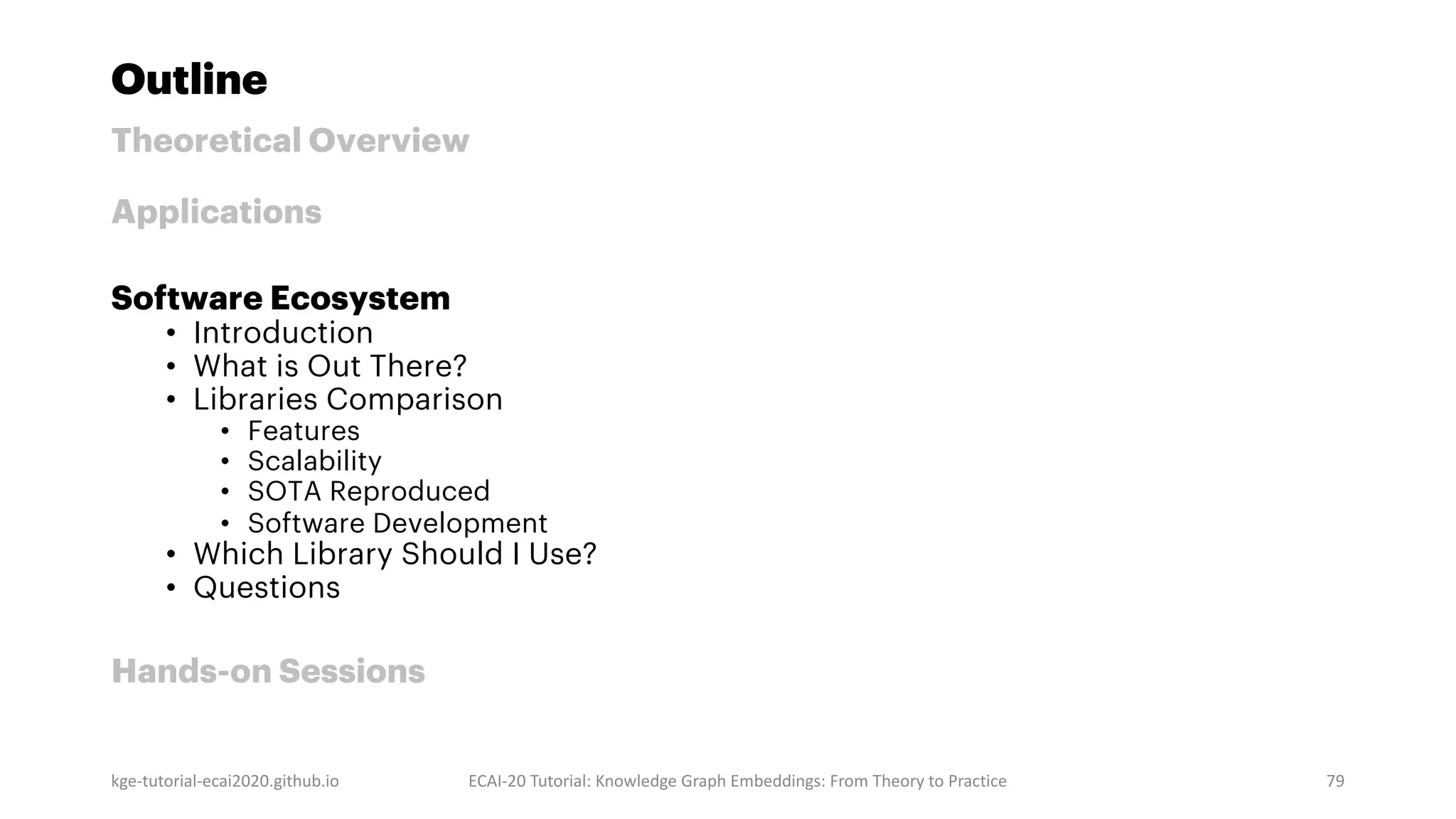 Outline
Theoretical Overview
Applications
Software Ecosystem
• Introduction
• What is Out There?
• Libraries Comparison
• Features
• Scalability
• SOTA Reproduced
• Software Development
• Which Library Should I Use?
• Questions
Hands-on Sessions
kge-tutorial-ecai2020.github.io ECAI-20 Tutorial: Knowledge Graph Embeddings: From Theory to Practice 79
 