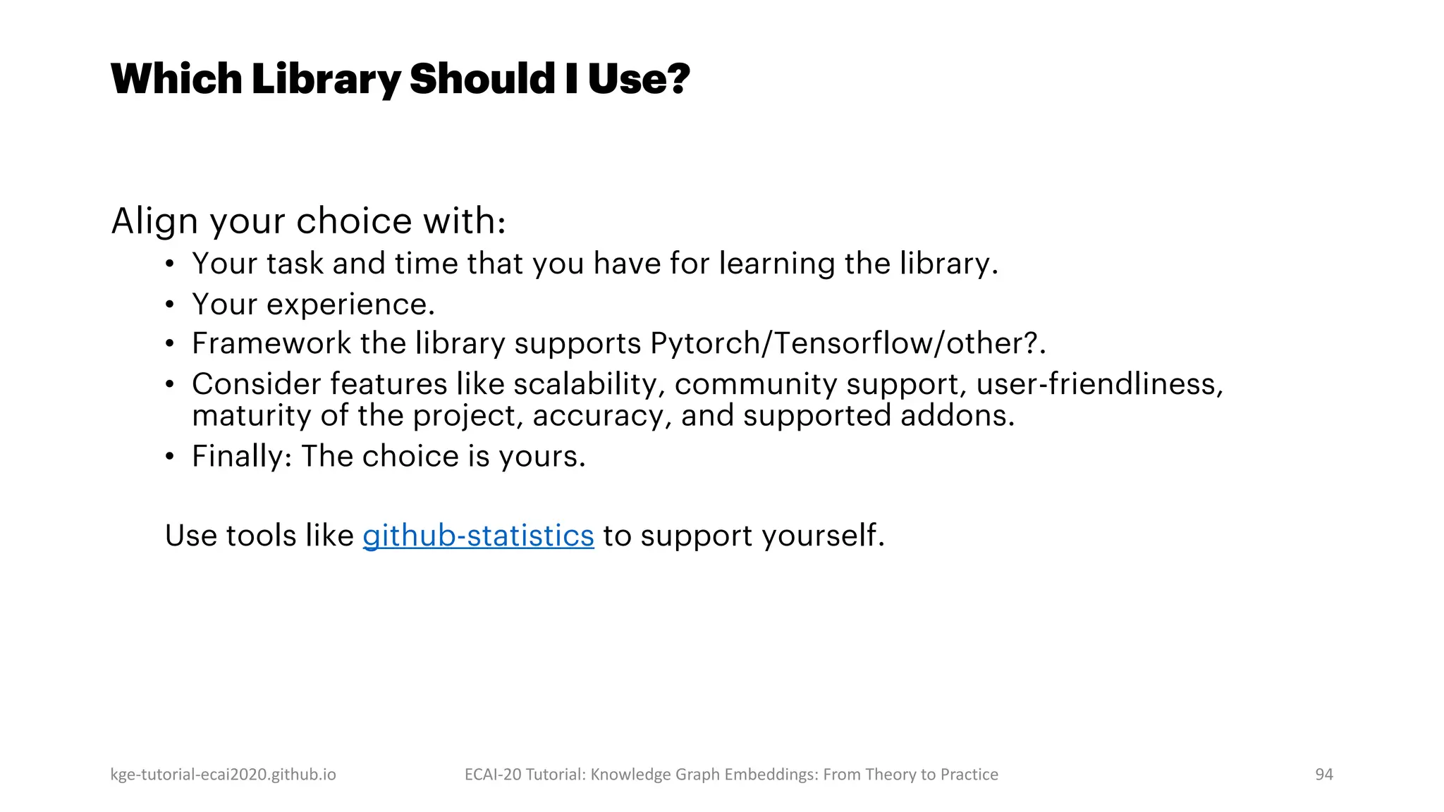 Which Library Should I Use?
Align your choice with:
• Your task and time that you have for learning the library.
• Your experience.
• Framework the library supports Pytorch/Tensorflow/other?.
• Consider features like scalability, community support, user-friendliness,
maturity of the project, accuracy, and supported addons.
• Finally: The choice is yours.
Use tools like github-statistics to support yourself.
kge-tutorial-ecai2020.github.io ECAI-20 Tutorial: Knowledge Graph Embeddings: From Theory to Practice 94
 