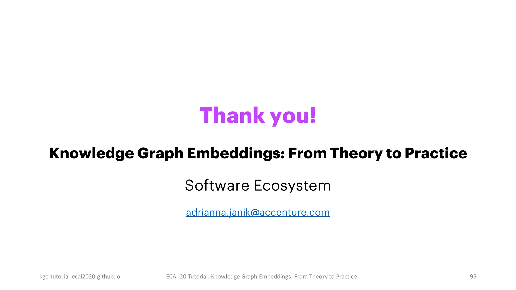 Thank you!
Knowledge Graph Embeddings: From Theory to Practice
Software Ecosystem
adrianna.janik@accenture.com
kge-tutorial-ecai2020.github.io ECAI-20 Tutorial: Knowledge Graph Embeddings: From Theory to Practice 95
 