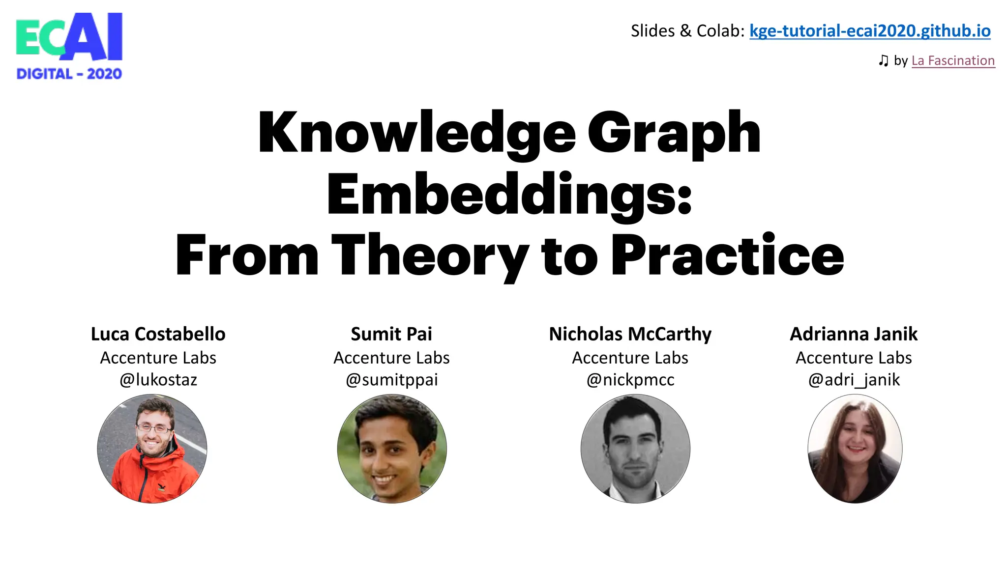 Knowledge Graph
Embeddings:
From Theory to Practice
Luca Costabello
Accenture Labs
@lukostaz
Sumit Pai
Accenture Labs
@sumitppai
Nicholas McCarthy
Accenture Labs
@nickpmcc
Adrianna Janik
Accenture Labs
@adri_janik
Slides & Colab: kge-tutorial-ecai2020.github.io
♫ by La Fascination
 