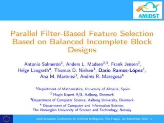 Parallel Filter-Based Feature Selection
Based on Balanced Incomplete Block
Designs
Antonio Salmerón1, Anders L. Madsen2,3, Frank Jensen2,
Helge Langseth4, Thomas D. Nielsen3, Darío Ramos-López1,
Ana M. Martínez3, Andrés R. Masegosa4
1Department of Mathematics, University of Almería, Spain
2 Hugin Expert A/S, Aalborg, Denmark
3Department of Computer Science, Aalborg University, Denmark
4 Department of Computer and Information Science,
The Norwegian University of Science and Technology, Norway
22nd European Conference on Artiﬁcial Inteligence, The Hague, 1st September 2016 1
 