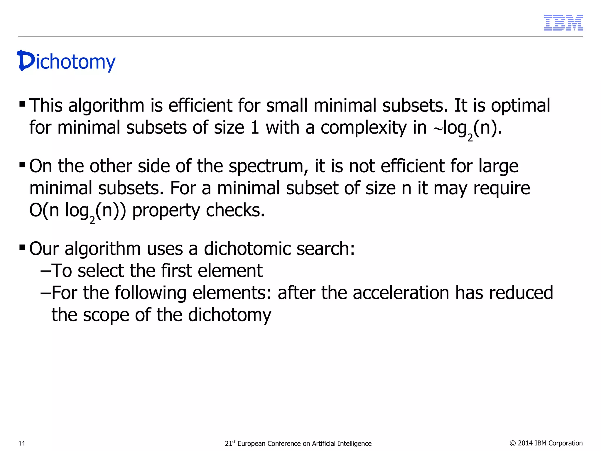 Dichotomy 
 This algorithm is efficient for small minimal subsets. It is optimal 
for minimal subsets of size 1 with a complexity in log2(n). 
On the other side of the spectrum, it is not efficient for large 
minimal subsets. For a minimal subset of size n it may require 
O(n log2(n)) property checks. 
Our algorithm uses a dichotomic search: 
–To select the first element 
–For the following elements: after the acceleration has reduced 
the scope of the dichotomy 
11 21st European Conference on Artificial Intelligence © 2014 IBM Corporation 
 