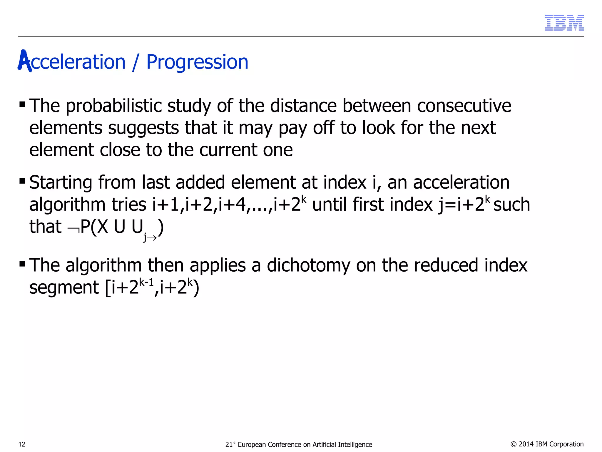Acceleration / Progression 
 The probabilistic study of the distance between consecutive 
elements suggests that it may pay off to look for the next 
element close to the current one 
 Starting from last added element at index i, an acceleration 
algorithm tries i+1,i+2,i+4,...,i+2k until first index j=i+2k such 
that P(X U Uj) 
 The algorithm then applies a dichotomy on the reduced index 
segment [i+2k-1,i+2k) 
12 21st European Conference on Artificial Intelligence © 2014 IBM Corporation 
 
