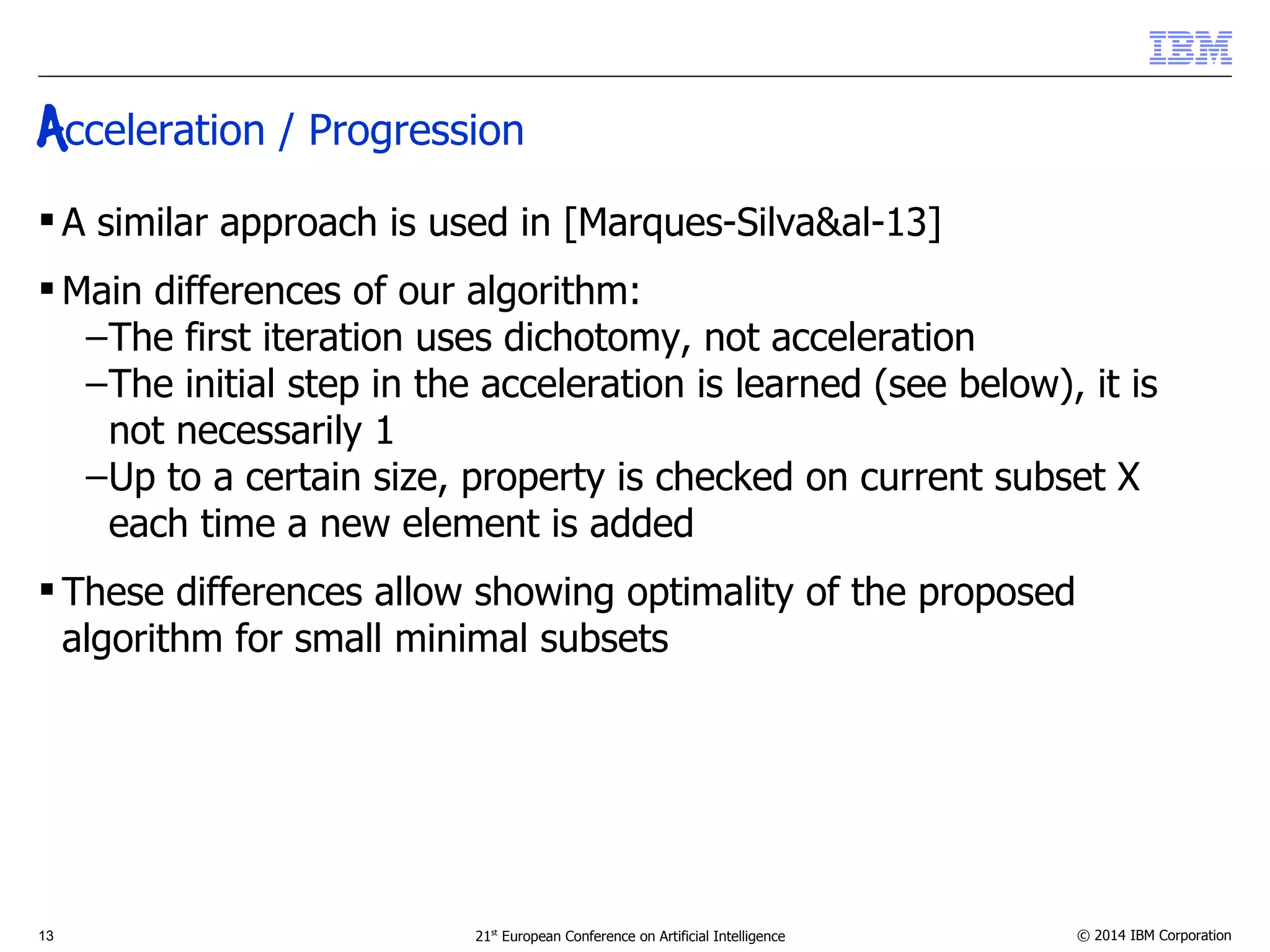 Acceleration / Progression 
 A similar approach is used in [Marques-Silva&al-13] 
Main differences of our algorithm: 
–The first iteration uses dichotomy, not acceleration 
–The initial step in the acceleration is learned (see below), it is 
not necessarily 1 
–Up to a certain size, property is checked on current subset X 
each time a new element is added 
 These differences allow showing optimality of the proposed 
algorithm for small minimal subsets 
13 21st European Conference on Artificial Intelligence © 2014 IBM Corporation 
 