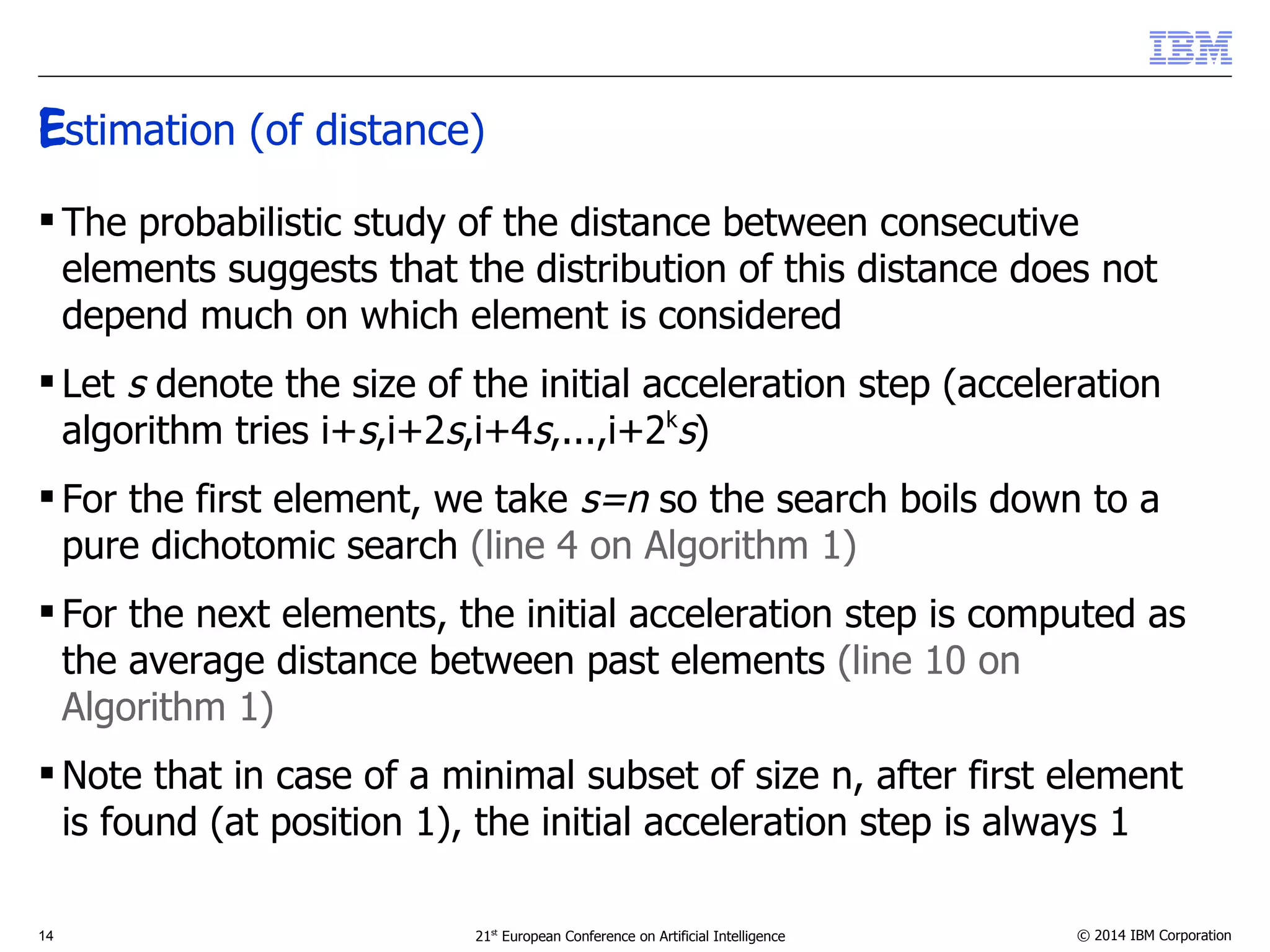 Estimation (of distance) 
 The probabilistic study of the distance between consecutive 
elements suggests that the distribution of this distance does not 
depend much on which element is considered 
 Let s denote the size of the initial acceleration step (acceleration 
algorithm tries i+s,i+2s,i+4s,...,i+2ks) 
 For the first element, we take s=n so the search boils down to a 
pure dichotomic search (line 4 on Algorithm 1) 
 For the next elements, the initial acceleration step is computed as 
the average distance between past elements (line 10 on 
Algorithm 1) 
Note that in case of a minimal subset of size n, after first element 
is found (at position 1), the initial acceleration step is always 1 
14 21st European Conference on Artificial Intelligence © 2014 IBM Corporation 
 