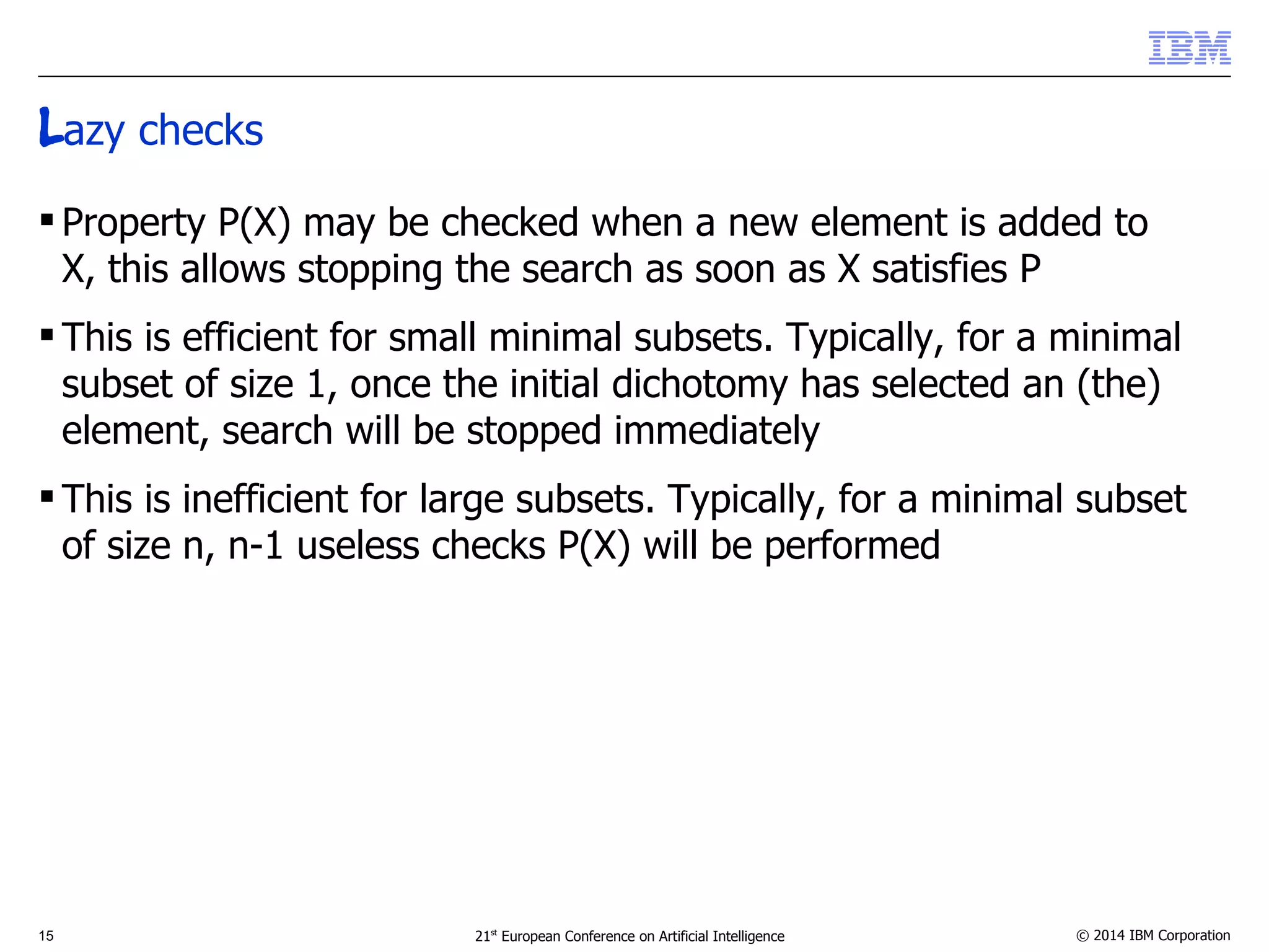 Lazy checks 
 Property P(X) may be checked when a new element is added to 
X, this allows stopping the search as soon as X satisfies P 
 This is efficient for small minimal subsets. Typically, for a minimal 
subset of size 1, once the initial dichotomy has selected an (the) 
element, search will be stopped immediately 
 This is inefficient for large subsets. Typically, for a minimal subset 
of size n, n-1 useless checks P(X) will be performed 
15 21st European Conference on Artificial Intelligence © 2014 IBM Corporation 
 