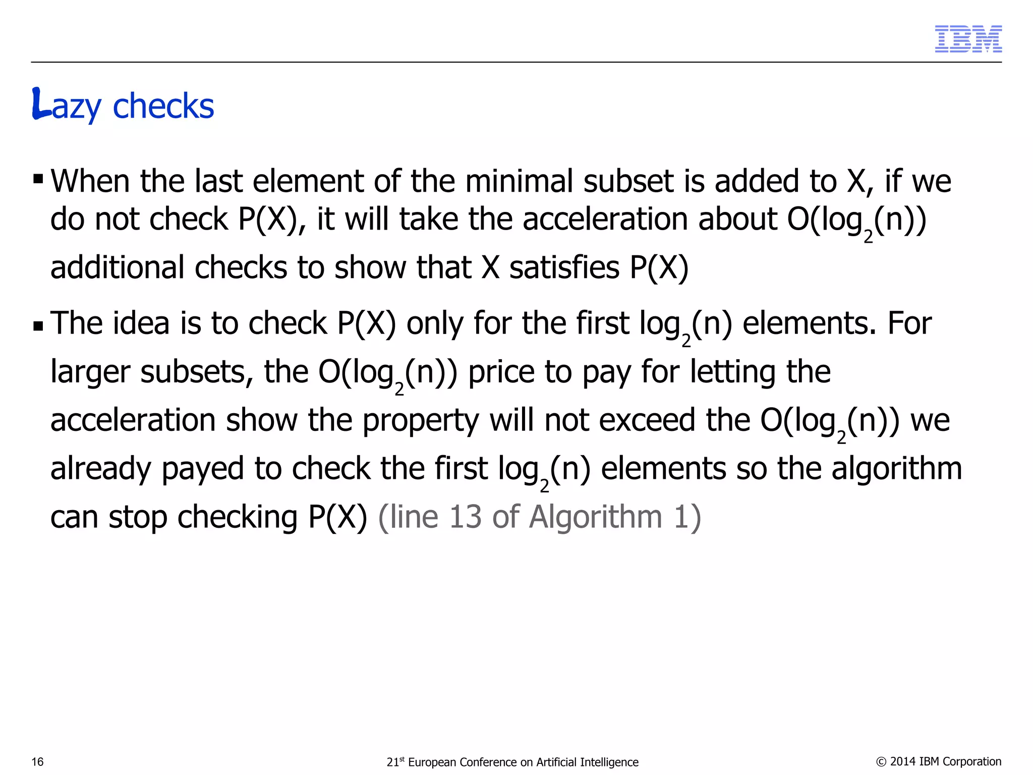 Lazy checks 
When the last element of the minimal subset is added to X, if we 
do not check P(X), it will take the acceleration about O(log2(n)) 
additional checks to show that X satisfies P(X) 
 The idea is to check P(X) only for the first log2(n) elements. For 
larger subsets, the O(log2(n)) price to pay for letting the 
acceleration show the property will not exceed the O(log2(n)) we 
already payed to check the first log2(n) elements so the algorithm 
can stop checking P(X) (line 13 of Algorithm 1) 
16 21st European Conference on Artificial Intelligence © 2014 IBM Corporation 
 