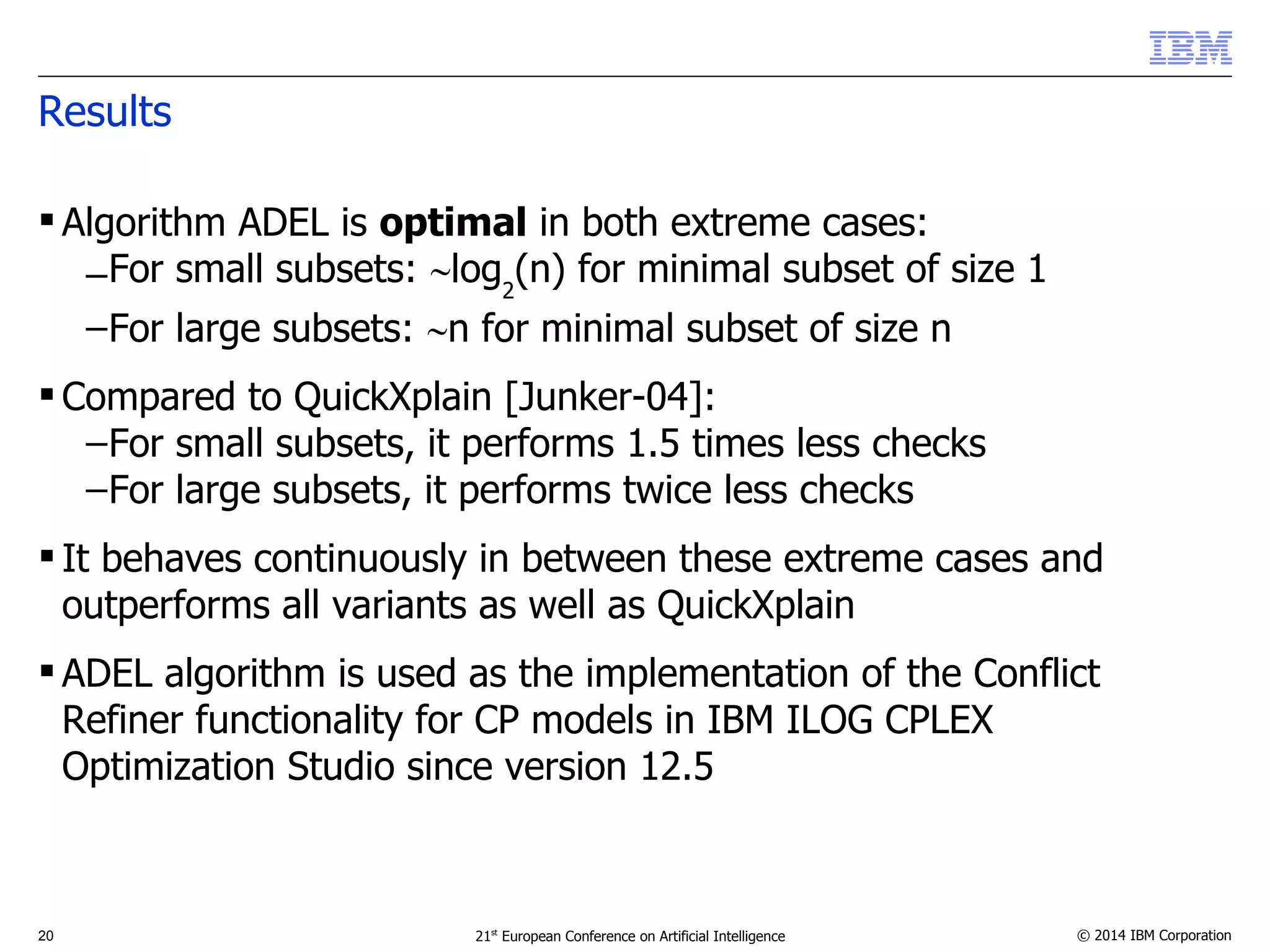 Results 
 Algorithm ADEL is optimal in both extreme cases: 
–For small subsets: log2(n) for minimal subset of size 1 
–For large subsets: n for minimal subset of size n 
 Compared to QuickXplain [Junker-04]: 
–For small subsets, it performs 1.5 times less checks 
–For large subsets, it performs twice less checks 
 It behaves continuously in between these extreme cases and 
outperforms all variants as well as QuickXplain 
 ADEL algorithm is used as the implementation of the Conflict 
Refiner functionality for CP models in IBM ILOG CPLEX 
Optimization Studio since version 12.5 
20 21st European Conference on Artificial Intelligence © 2014 IBM Corporation 
 