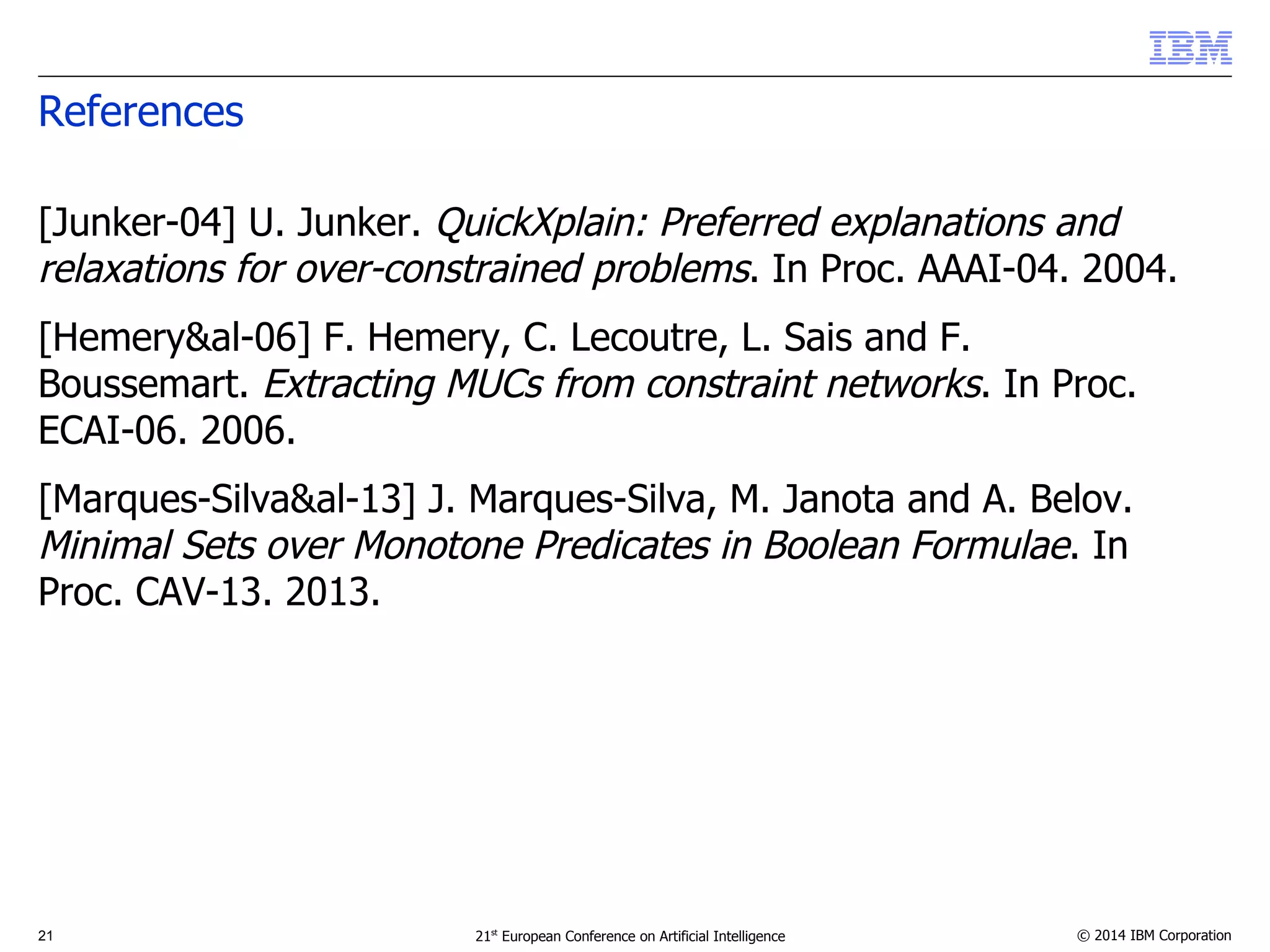 References 
[Junker-04] U. Junker. QuickXplain: Preferred explanations and 
relaxations for over-constrained problems. In Proc. AAAI-04. 2004. 
[Hemery&al-06] F. Hemery, C. Lecoutre, L. Sais and F. 
Boussemart. Extracting MUCs from constraint networks. In Proc. 
ECAI-06. 2006. 
[Marques-Silva&al-13] J. Marques-Silva, M. Janota and A. Belov. 
Minimal Sets over Monotone Predicates in Boolean Formulae. In 
Proc. CAV-13. 2013. 
21 21st European Conference on Artificial Intelligence © 2014 IBM Corporation 
