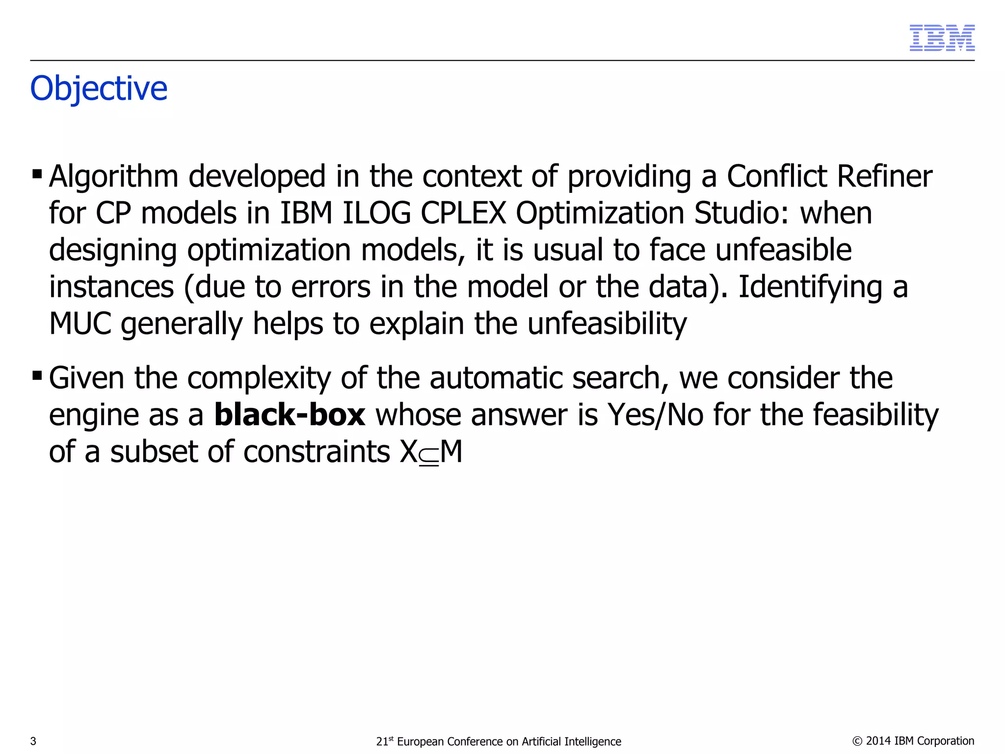 Objective 
 Algorithm developed in the context of providing a Conflict Refiner 
for CP models in IBM ILOG CPLEX Optimization Studio: when 
designing optimization models, it is usual to face unfeasible 
instances (due to errors in the model or the data). Identifying a 
MUC generally helps to explain the unfeasibility 
Given the complexity of the automatic search, we consider the 
engine as a black-box whose answer is Yes/No for the feasibility 
of a subset of constraints XM 
3 21st European Conference on Artificial Intelligence © 2014 IBM Corporation 
 