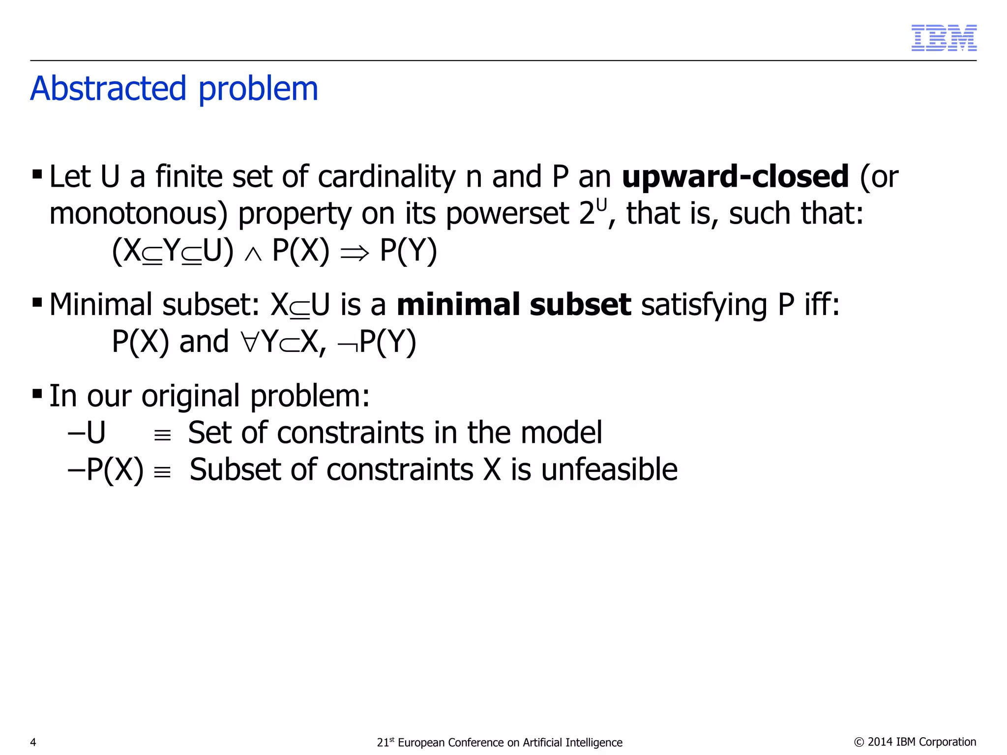 Abstracted problem 
 Let U a finite set of cardinality n and P an upward-closed (or 
monotonous) property on its powerset 2U, that is, such that: 
(XYU)  P(X)  P(Y) 
Minimal subset: XU is a minimal subset satisfying P iff: 
P(X) and YX, P(Y) 
 In our original problem: 
–U  Set of constraints in the model 
–P(X)  Subset of constraints X is unfeasible 
4 21st European Conference on Artificial Intelligence © 2014 IBM Corporation 
 