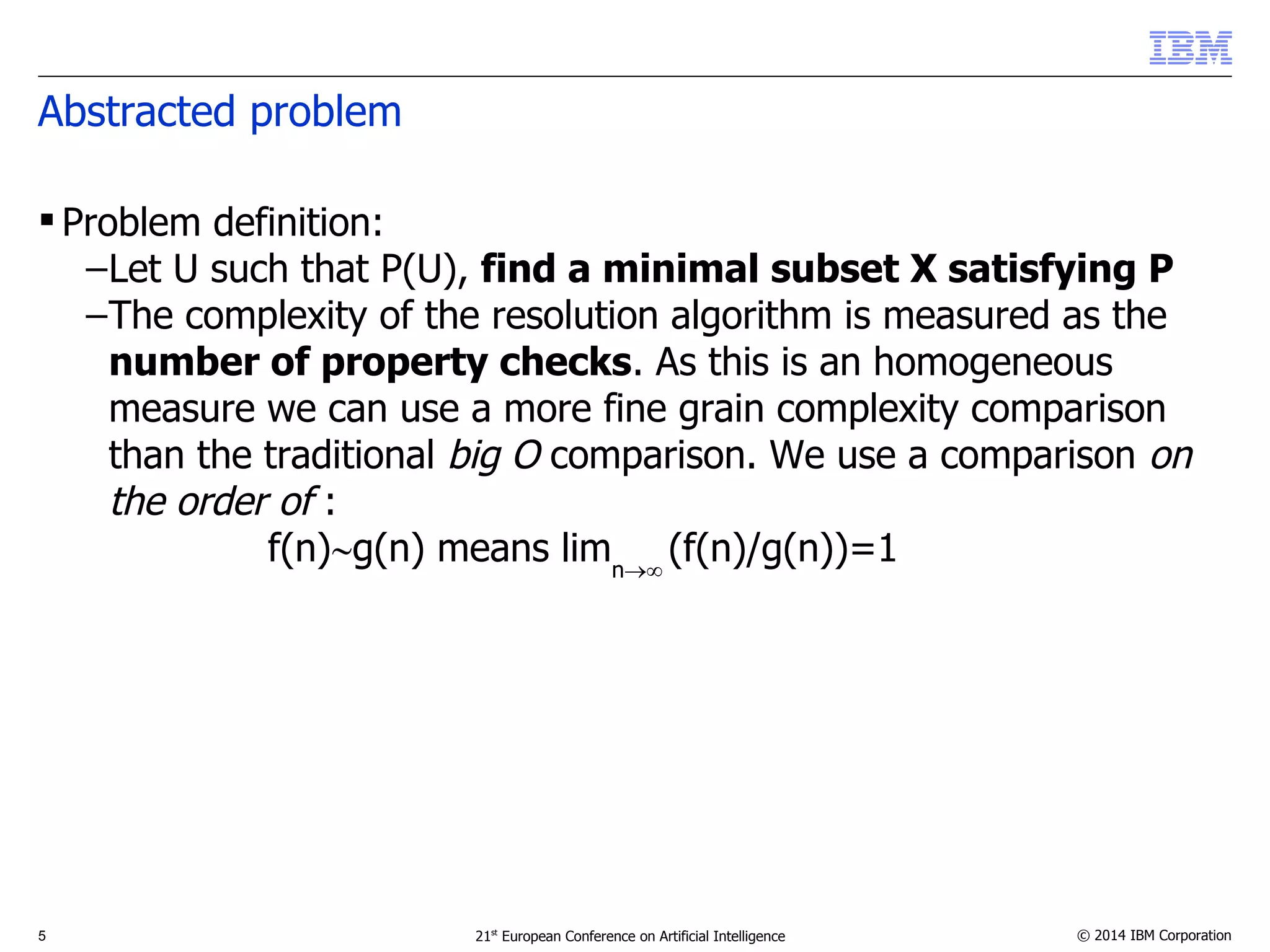 Abstracted problem 
 Problem definition: 
–Let U such that P(U), find a minimal subset X satisfying P 
–The complexity of the resolution algorithm is measured as the 
number of property checks. As this is an homogeneous 
measure we can use a more fine grain complexity comparison 
than the traditional big O comparison. We use a comparison on 
the order of : 
f(n)g(n) means limn (f(n)/g(n))=1 
5 21st European Conference on Artificial Intelligence © 2014 IBM Corporation 
 