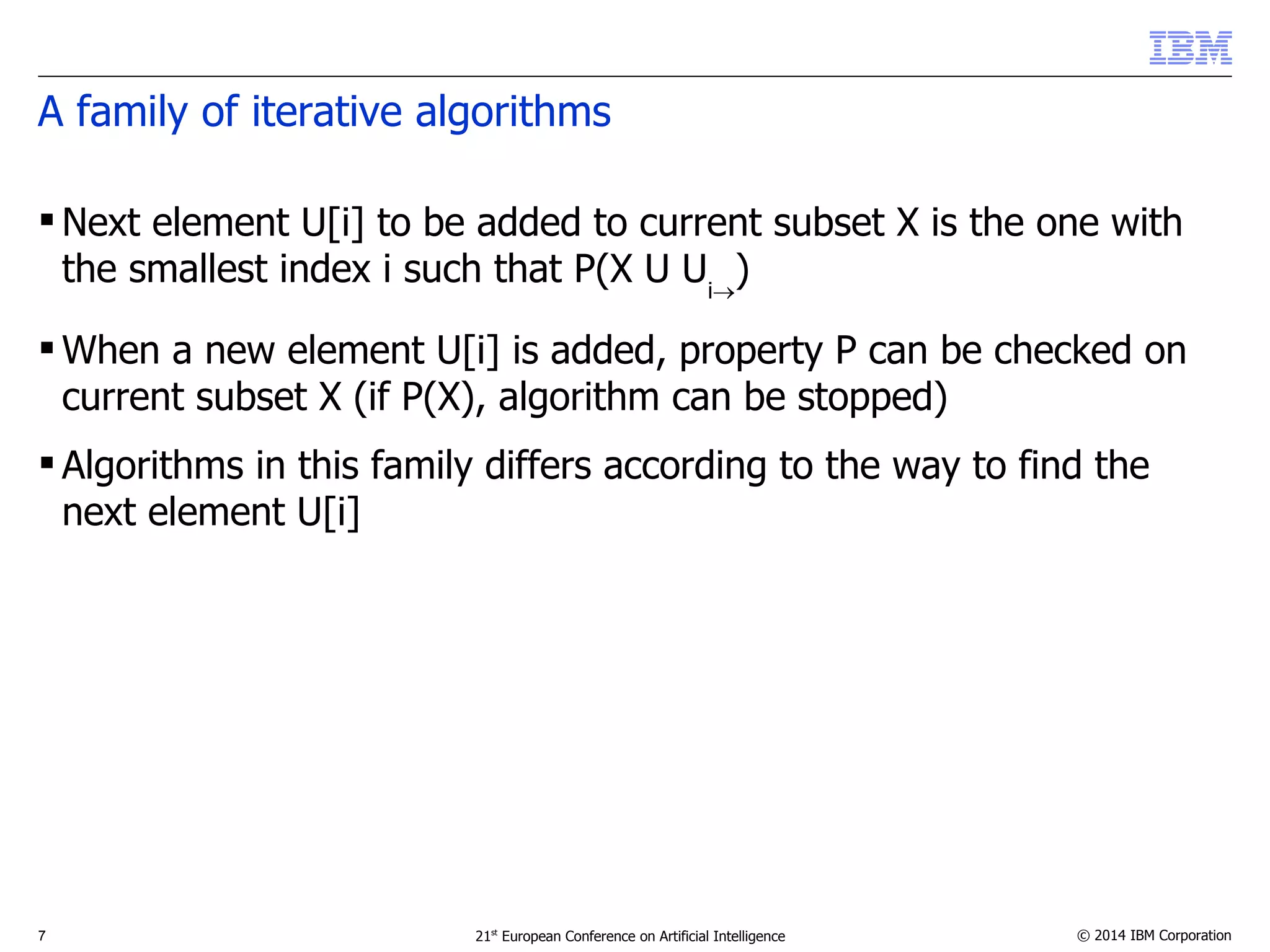 A family of iterative algorithms 
Next element U[i] to be added to current subset X is the one with 
the smallest index i such that P(X U Ui) 
When a new element U[i] is added, property P can be checked on 
current subset X (if P(X), algorithm can be stopped) 
 Algorithms in this family differs according to the way to find the 
next element U[i] 
7 21st European Conference on Artificial Intelligence © 2014 IBM Corporation 
 