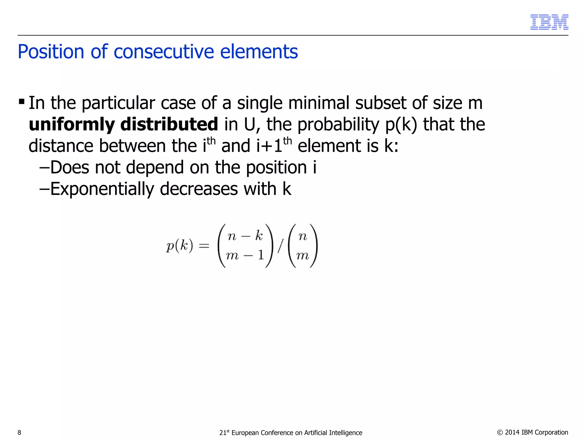 Position of consecutive elements 
 In the particular case of a single minimal subset of size m 
uniformly distributed in U, the probability p(k) that the 
distance between the ith and i+1th element is k: 
–Does not depend on the position i 
–Exponentially decreases with k 
8 21st European Conference on Artificial Intelligence © 2014 IBM Corporation 
 