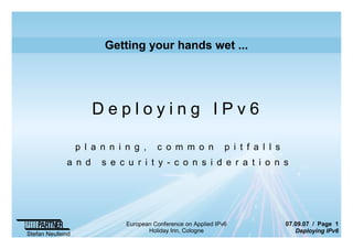 07.09.07 / Page 1
Deploying IPv6
Stefan Neufeind
European Conference on Applied IPv6
Holiday Inn, Cologne
Getting your hands wet ...
D e p l o y i n g I P v 6
p l a n n i n g , c o m m o n p i t f a l l s
a n d s e c u r i t y - c o n s i d e r a t i o n s
 