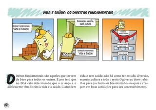10
Vida e saúde: os direitos fundamentais
D
ireitos fundamentais são aqueles que servem
de base para todos os outros. É por isso que
no ECA está determinado que a criança e o
adolescente têm direito à vida e à saúde. Claro! Sem
vida e sem saúde, não há como ter estudo, diversão,
esporte,cultura e todo o resto.O governo deve traba-
lhar para que todos os brasileirinhos nasçam e cres-
çam em boas condições para seu desenvolvimento.
 