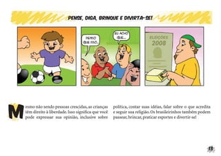 13
Pense, diga, brinque e divirta-se!
M
esmo não sendo pessoas crescidas,as crianças
têm direito à liberdade.Isso signiﬁca que você
pode expressar sua opinião, inclusive sobre
política, contar suas idéias, falar sobre o que acredita
e seguir sua religião.Os brasileirinhos também podem
passear,brincar,praticar esportes e divertir-se!
 